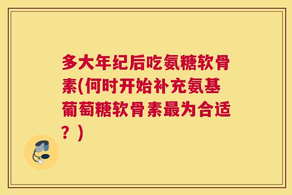 多大年纪后吃氨糖软骨素(何时开始补充氨基葡萄糖软骨素最为合适?)