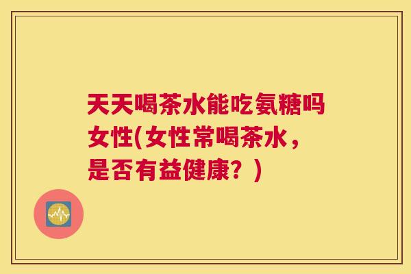 天天喝茶水能吃氨糖吗女性(女性常喝茶水,是否有益健康?)