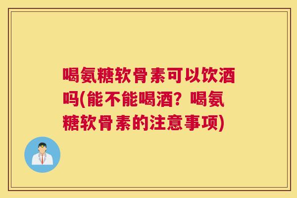 喝氨糖软骨素可以饮酒吗(能不能喝酒?喝氨糖软骨素的注意事项) 喝氨糖软骨素可以饮酒吗(能不能喝酒?喝氨糖软骨素的注意事项)