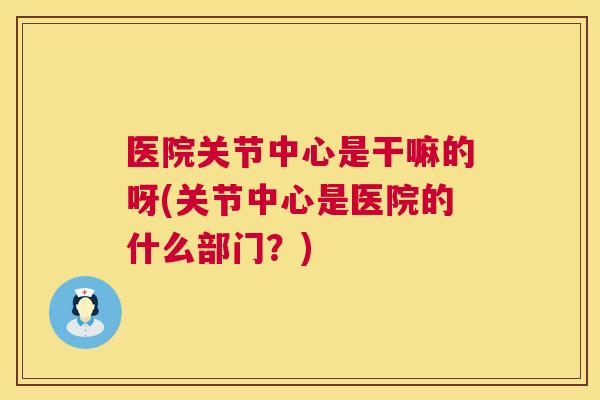 医院关节中心是干嘛的呀(关节中心是医院的什么部门?)