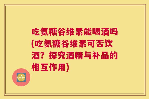 吃氨糖谷维素能喝酒吗(吃氨糖谷维素可否饮酒?探究酒精与补品的相互作用) 吃氨糖谷维素能喝酒吗(吃氨糖谷维素可否饮酒?探究酒精与补品的相互作用)