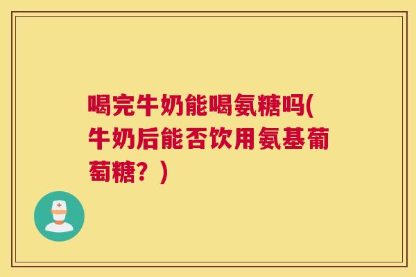 喝完牛奶能喝氨糖吗(牛奶后能否饮用氨基葡萄糖？)