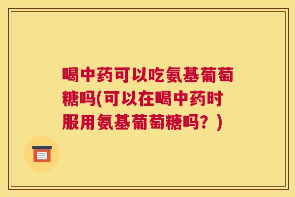 喝中药可以吃氨基葡萄糖吗(可以在喝中药时服用氨基葡萄糖吗?)