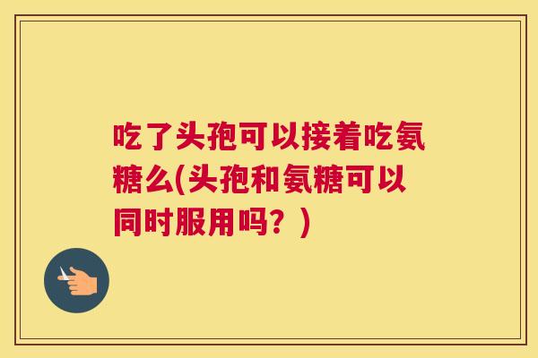 吃了头孢可以接着吃氨糖么(头孢和氨糖可以同时服用吗？)