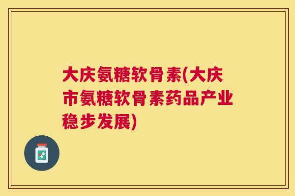 大庆氨糖软骨素(大庆市氨糖软骨素药品产业稳步发展)