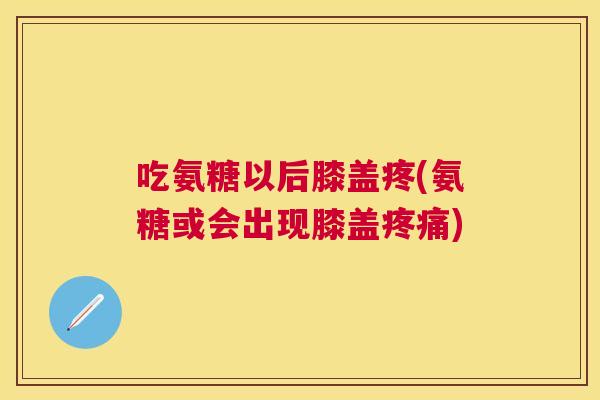 吃氨糖以后膝盖疼(氨糖或会出现膝盖疼痛)