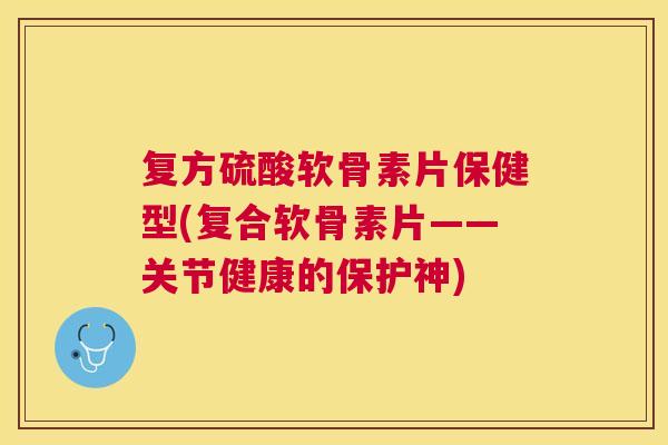 复方硫酸软骨素片保健型(复合软骨素片——关节健康的保护神)