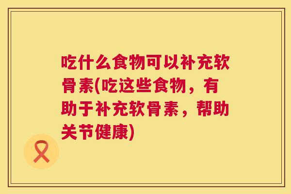 吃什么食物可以补充软骨素(吃这些食物,有助于补充软骨素,帮助关节健康)
