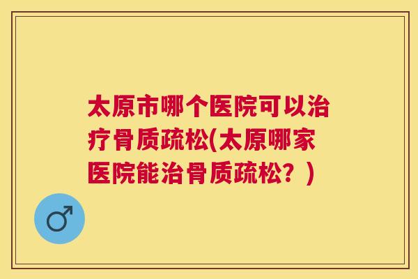 太原市哪个医院可以治疗骨质疏松(太原哪家医院能治骨质疏松？)