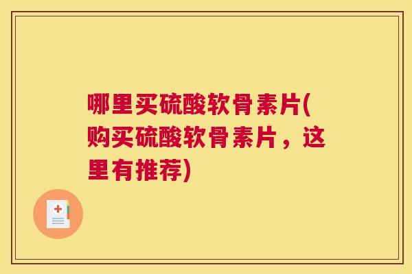 哪里买硫酸软骨素片(购买硫酸软骨素片，这里有推荐)