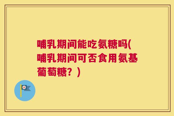哺乳期间能吃氨糖吗(哺乳期间可否食用氨基葡萄糖？)