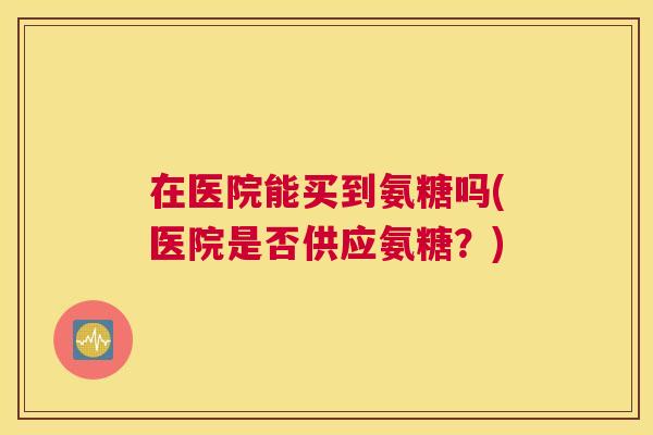 在医院能买到氨糖吗(医院是否供应氨糖?)