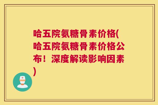 哈五院氨糖骨素价格(哈五院氨糖骨素价格公布！深度解读影响因素)