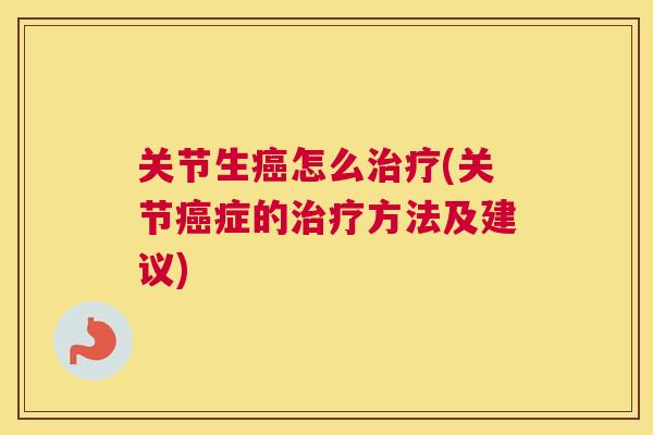 关节生癌怎么治疗(关节癌症的治疗方法及建议)