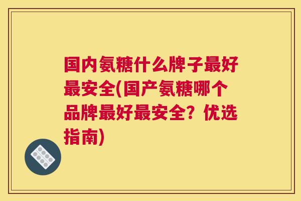 国内氨糖什么牌子好安全(国产氨糖哪个品牌好安全?优选指南) 国内氨糖什么牌子好安全(国产氨糖哪个品牌好安全?优选指南)
