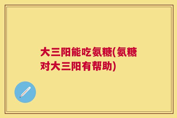 大三阳能吃氨糖(氨糖对大三阳有帮助) 大三阳能吃氨糖(氨糖对大三阳有帮助)