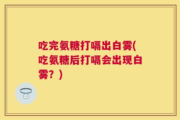 吃完氨糖打嗝出白雾(吃氨糖后打嗝会出现白雾？)