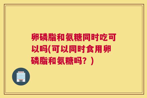 卵磷脂和氨糖同时吃可以吗(可以同时食用卵磷脂和氨糖吗？)