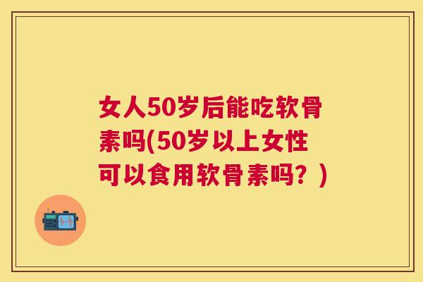 女人50岁后能吃软骨素吗(50岁以上女性可以食用软骨素吗?)