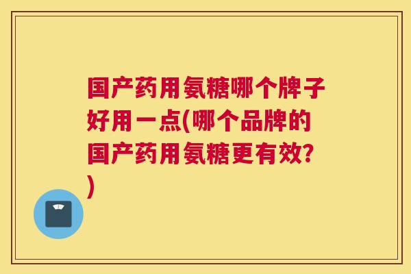 国产药用氨糖哪个牌子好用一点(哪个品牌的国产药用氨糖更有效?)