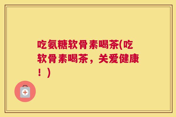 吃氨糖软骨素喝茶(吃软骨素喝茶,关爱健康!)