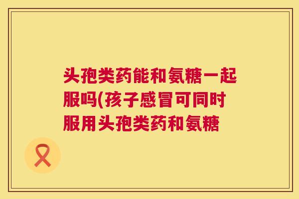 头孢类药能和氨糖一起服吗(孩子感冒可同时服用头孢类药和氨糖
