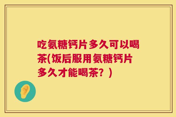 吃氨糖钙片多久可以喝茶(饭后服用氨糖钙片多久才能喝茶?) 吃氨糖钙片多久可以喝茶(饭后服用氨糖钙片多久才能喝茶?)