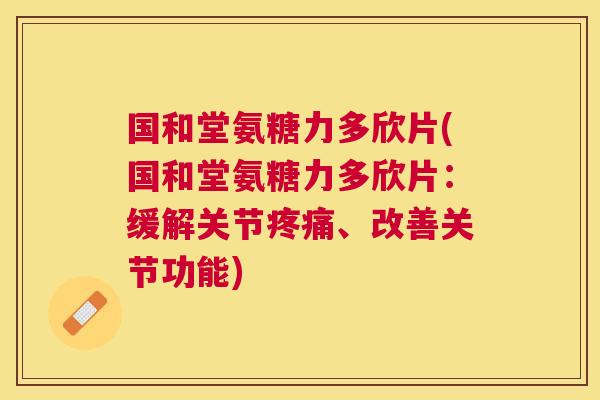 国和堂氨糖力多欣片(国和堂氨糖力多欣片：缓解关节、改善关节功能)