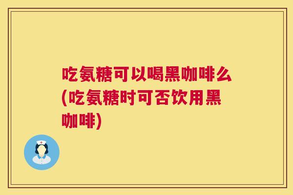 吃氨糖可以喝黑咖啡么(吃氨糖时可否饮用黑咖啡)