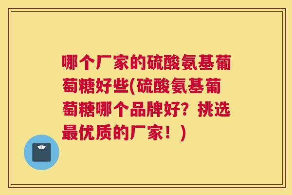 哪个厂家的硫酸氨基葡萄糖好些(硫酸氨基葡萄糖哪个品牌好?挑选最优质的厂家!)
