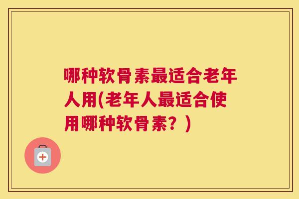 哪种软骨素最适合老年人用(老年人最适合使用哪种软骨素?)