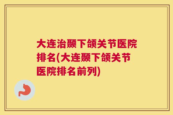 大连治颞下颌关节医院排名(大连颞下颌关节医院排名前列)