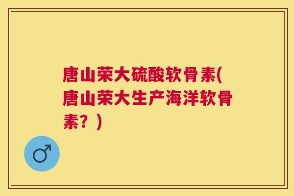 唐山荣大硫酸软骨素(唐山荣大生产海洋软骨素?)