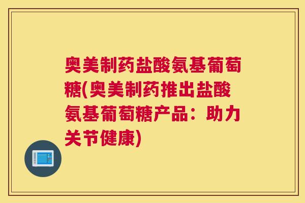 奥美制药盐酸氨基葡萄糖(奥美制药推出盐酸氨基葡萄糖产品:助力关节健康)
