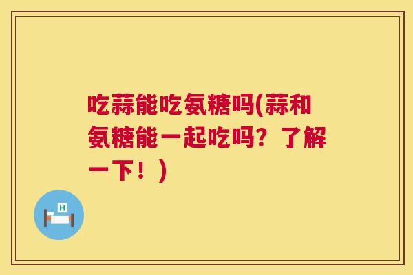 吃蒜能吃氨糖吗(蒜和氨糖能一起吃吗?了解一下!)