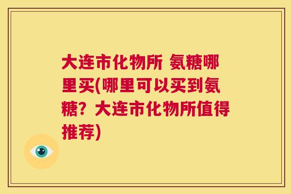大连市化物所 氨糖哪里买(哪里可以买到氨糖?大连市化物所值得推荐)