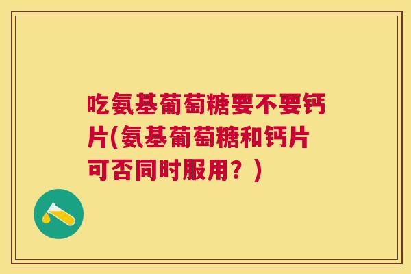 吃氨基葡萄糖要不要钙片(氨基葡萄糖和钙片可否同时服用?)