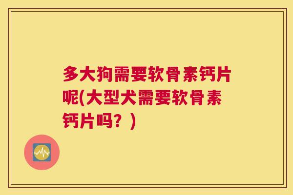 多大狗需要软骨素钙片呢(大型犬需要软骨素钙片吗?)