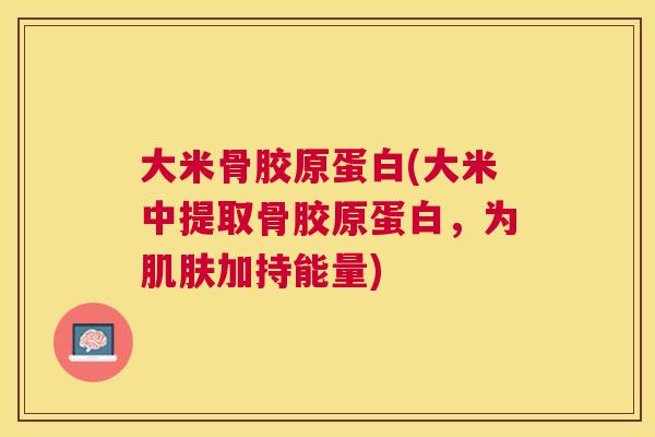 大米骨胶原蛋白(大米中提取骨胶原蛋白,为加持能量) 大米骨胶原蛋白(大米中提取骨胶原蛋白,为加持能量)