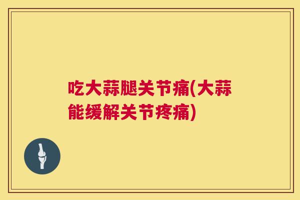 吃大蒜腿关节痛(大蒜能缓解关节疼痛)