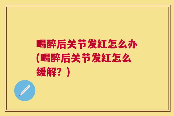 喝醉后关节发红怎么办(喝醉后关节发红怎么缓解？)