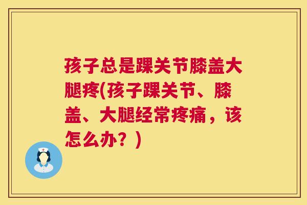 孩子总是踝关节膝盖大腿疼(孩子踝关节、膝盖、大腿经常疼痛，该怎么办？)