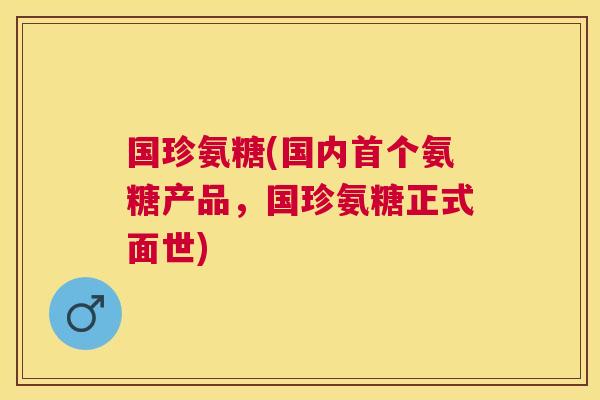 国珍氨糖(国内氨糖产品,国珍氨糖正式面世) 国珍氨糖(国内氨糖产品,国珍氨糖正式面世)