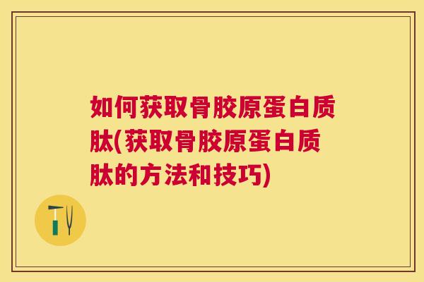 如何获取骨胶原蛋白质肽(获取骨胶原蛋白质肽的方法和技巧)