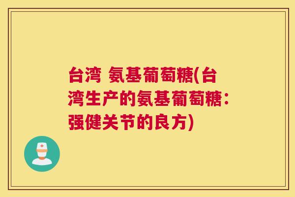 台湾 氨基葡萄糖(台湾生产的氨基葡萄糖:强健关节的良方) 台湾 氨基葡萄糖(台湾生产的氨基葡萄糖:强健关节的良方)