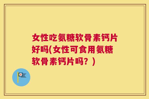 女性吃氨糖软骨素钙片好吗(女性可食用氨糖软骨素钙片吗？)