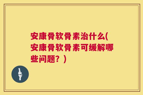 安康骨软骨素治什么(安康骨软骨素可缓解哪些问题?)