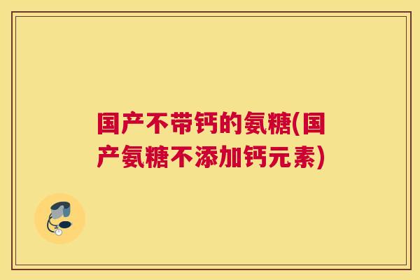 国产不带钙的氨糖(国产氨糖不添加钙元素)