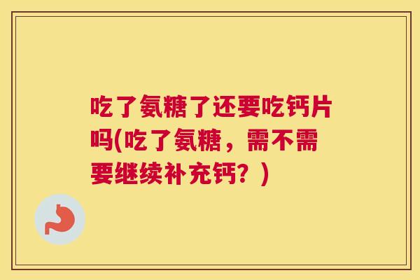 吃了氨糖了还要吃钙片吗(吃了氨糖,需不需要继续补充钙?)