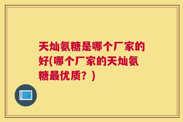 天灿氨糖是哪个厂家的好(哪个厂家的天灿氨糖优质？)